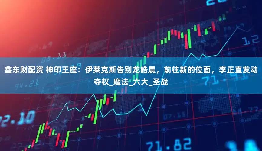 鑫东财配资 神印王座：伊莱克斯告别龙皓晨，前往新的位面，李正直发动夺权_魔法_六大_圣战