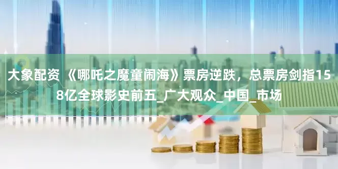 大象配资 《哪吒之魔童闹海》票房逆跌，总票房剑指158亿全球影史前五_广大观众_中国_市场