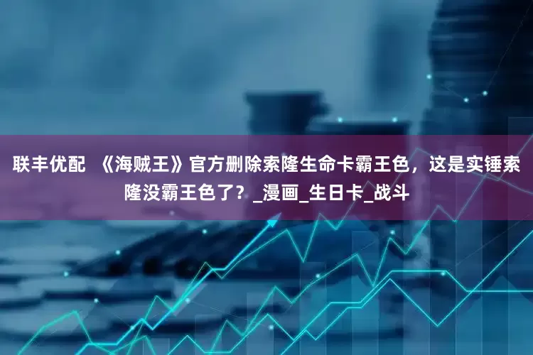 联丰优配  《海贼王》官方删除索隆生命卡霸王色，这是实锤索隆没霸王色了？_漫画_生日卡_战斗
