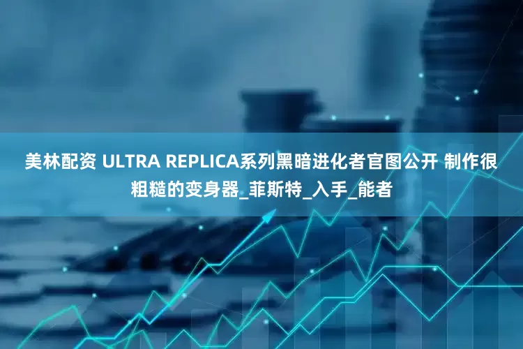 美林配资 ULTRA REPLICA系列黑暗进化者官图公开 制作很粗糙的变身器_菲斯特_入手_能者
