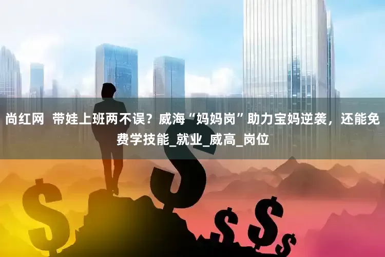 尚红网  带娃上班两不误？威海“妈妈岗”助力宝妈逆袭，还能免费学技能_就业_威高_岗位
