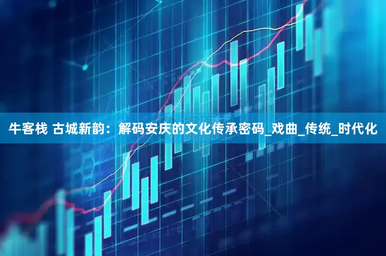 牛客栈 古城新韵：解码安庆的文化传承密码_戏曲_传统_时代化