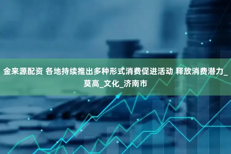 金来源配资 各地持续推出多种形式消费促进活动 释放消费潜力_莫高_文化_济南市