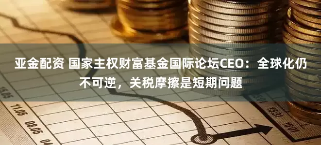 亚金配资 国家主权财富基金国际论坛CEO：全球化仍不可逆，关税摩擦是短期问题