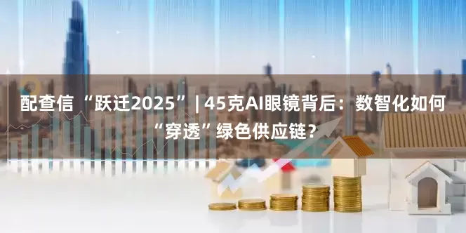 配查信 “跃迁2025” | 45克AI眼镜背后：数智化如何“穿透”绿色供应链？
