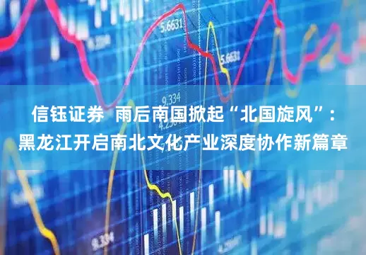 信钰证券  雨后南国掀起“北国旋风”：黑龙江开启南北文化产业深度协作新篇章