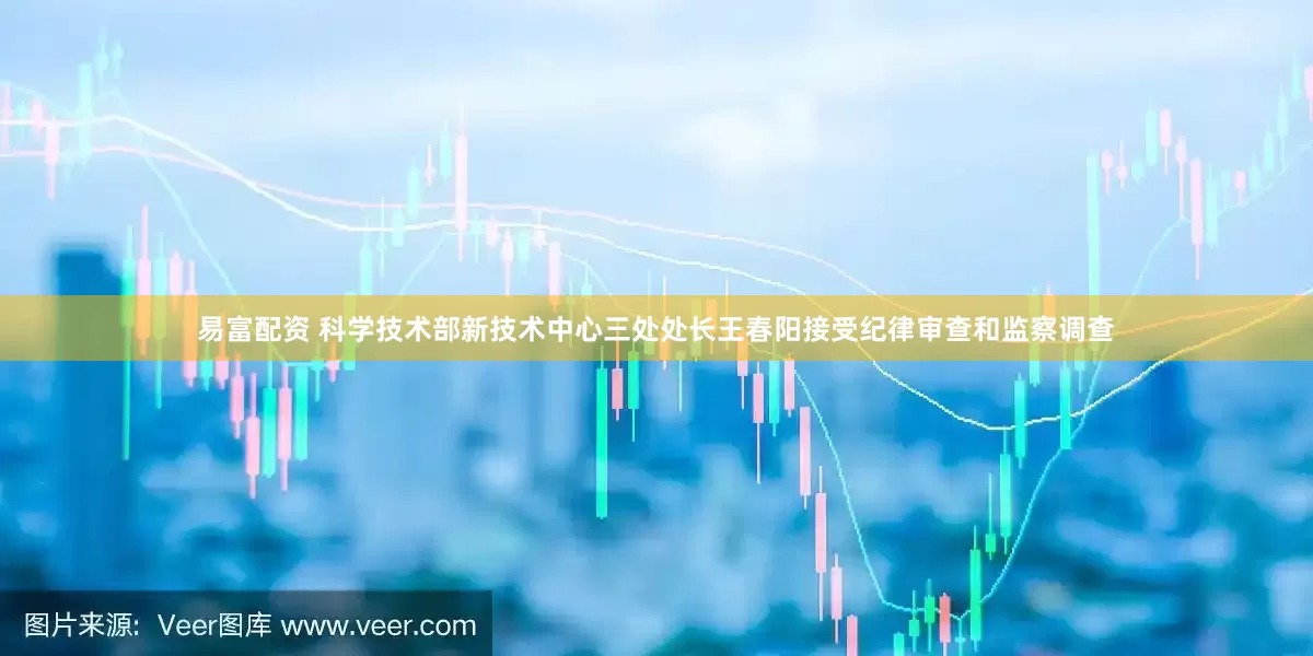 易富配资 科学技术部新技术中心三处处长王春阳接受纪律审查和监察调查