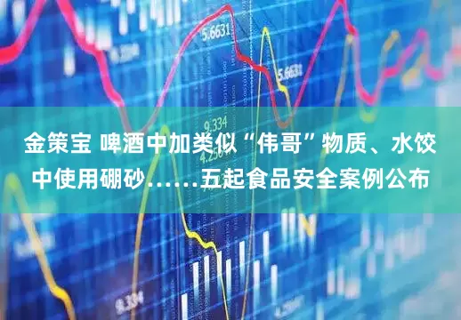 金策宝 啤酒中加类似“伟哥”物质、水饺中使用硼砂……五起食品安全案例公布