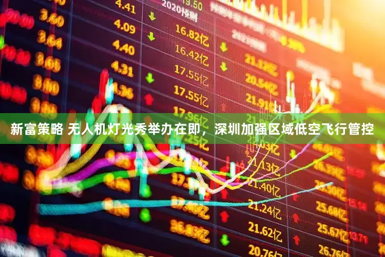 新富策略 无人机灯光秀举办在即，深圳加强区域低空飞行管控