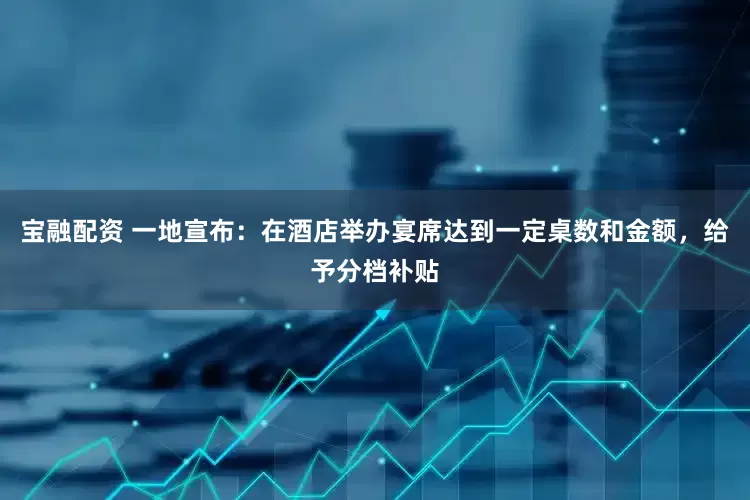 宝融配资 一地宣布：在酒店举办宴席达到一定桌数和金额，给予分档补贴