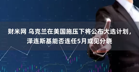 财米网 乌克兰在美国施压下将公布大选计划，泽连斯基能否连任5月或见分晓