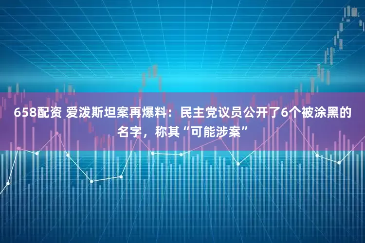 658配资 爱泼斯坦案再爆料：民主党议员公开了6个被涂黑的名字，称其“可能涉案”