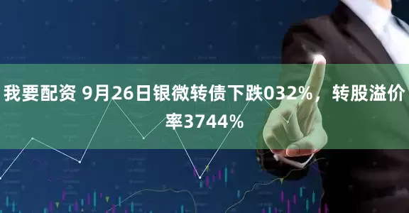 我要配资 9月26日银微转债下跌032%，转股溢价率3744%