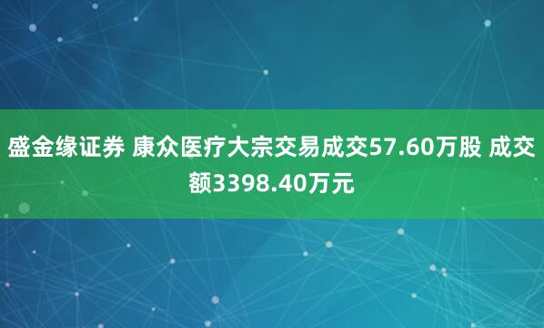 盛金缘证券 康众医疗大宗交易成交57.60万股 成交额3398.40万元