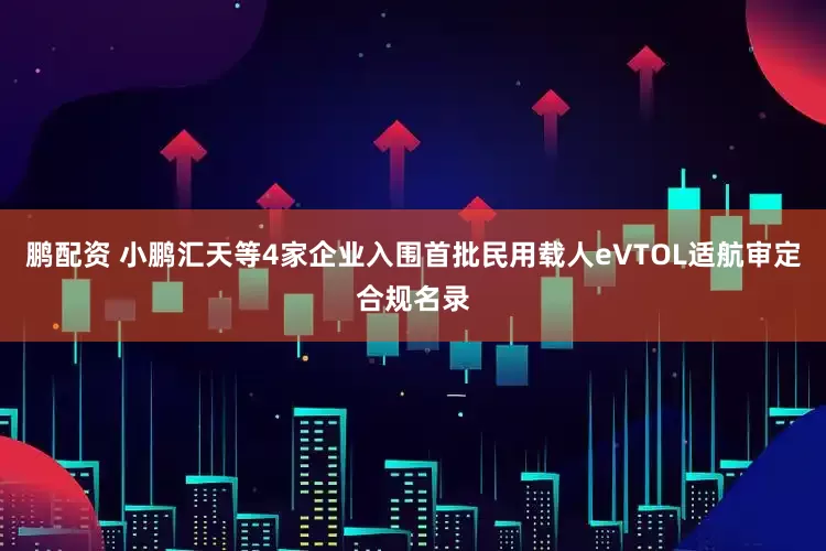 鹏配资 小鹏汇天等4家企业入围首批民用载人eVTOL适航审定合规名录