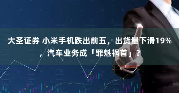 大圣证券 小米手机跌出前五，出货量下滑19%，汽车业务成「罪魁祸首」？
